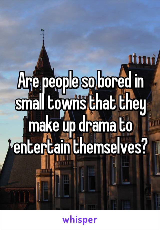 Are people so bored in small towns that they make up drama to entertain themselves?