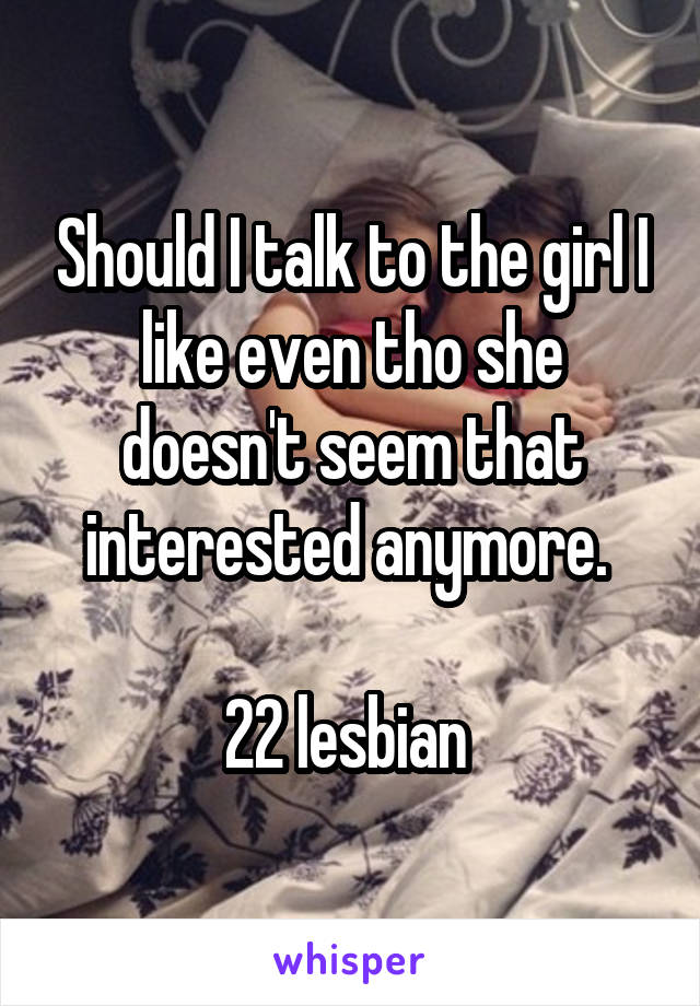 Should I talk to the girl I like even tho she doesn't seem that interested anymore. 

22 lesbian 