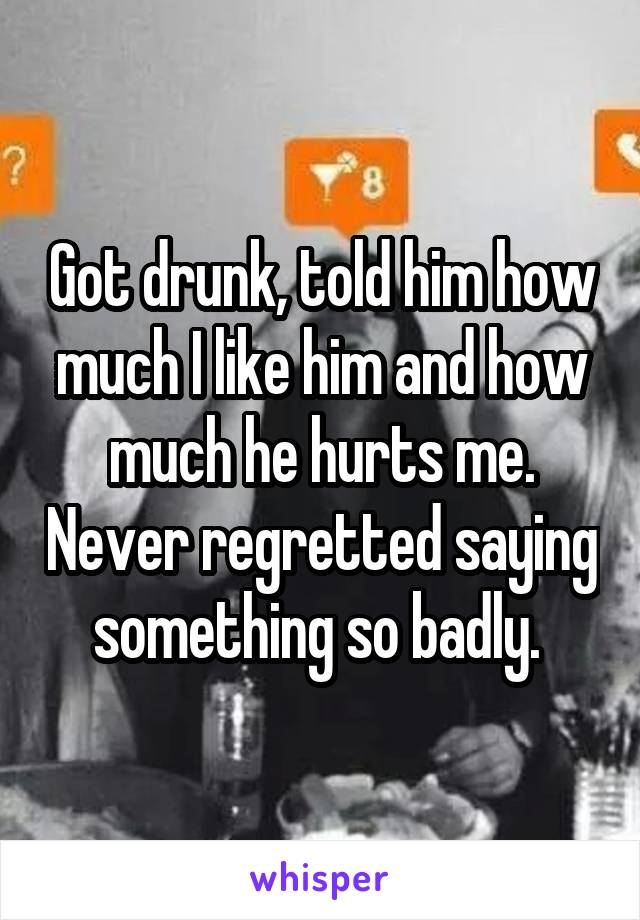 Got drunk, told him how much I like him and how much he hurts me. Never regretted saying something so badly. 