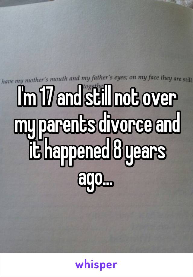 I'm 17 and still not over my parents divorce and it happened 8 years ago... 