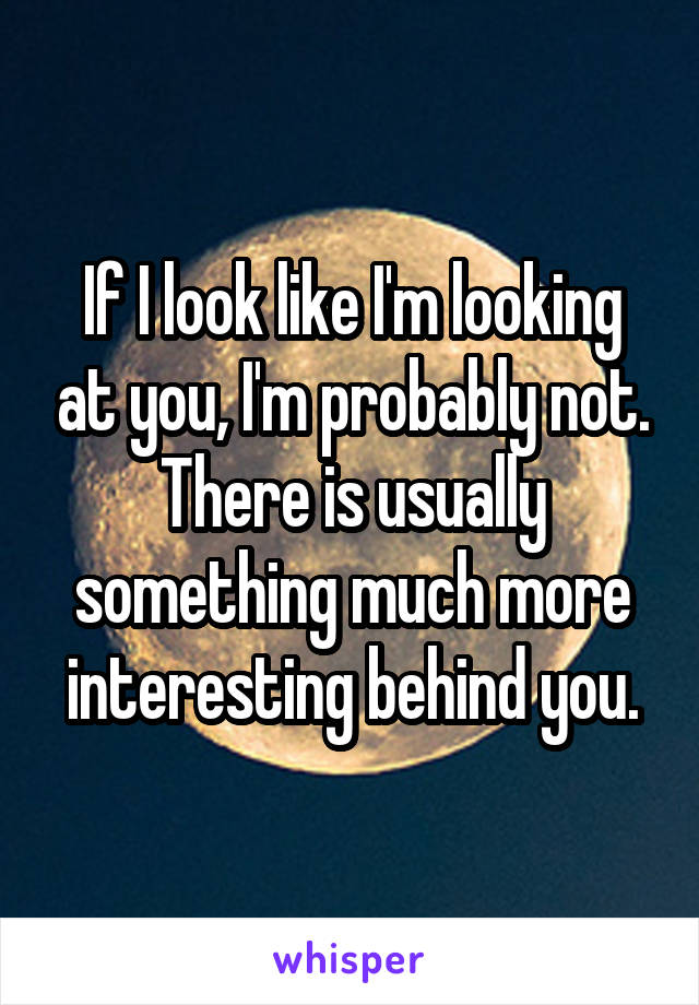 If I look like I'm looking at you, I'm probably not. There is usually something much more interesting behind you.