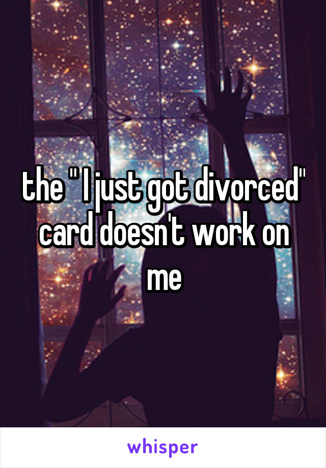 the " I just got divorced" card doesn't work on me