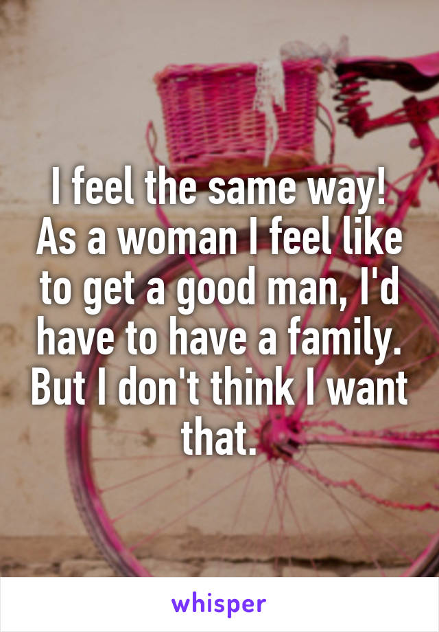 I feel the same way! As a woman I feel like to get a good man, I'd have to have a family. But I don't think I want that.