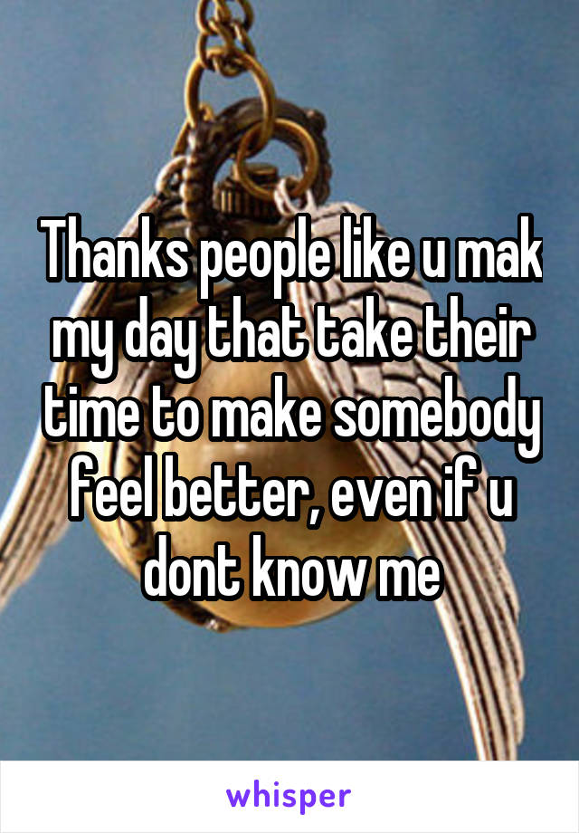 Thanks people like u mak my day that take their time to make somebody feel better, even if u dont know me