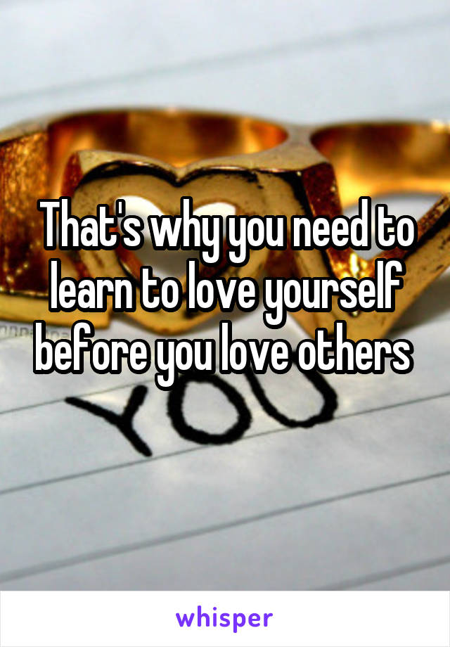 That's why you need to learn to love yourself before you love others 
