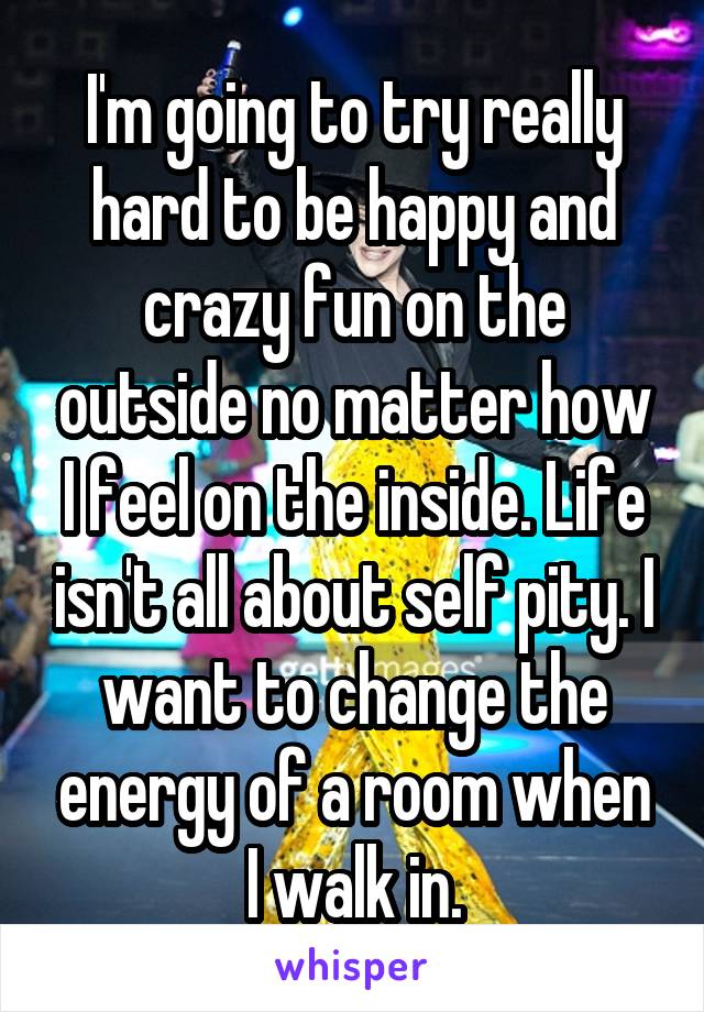 I'm going to try really hard to be happy and crazy fun on the outside no matter how I feel on the inside. Life isn't all about self pity. I want to change the energy of a room when I walk in.