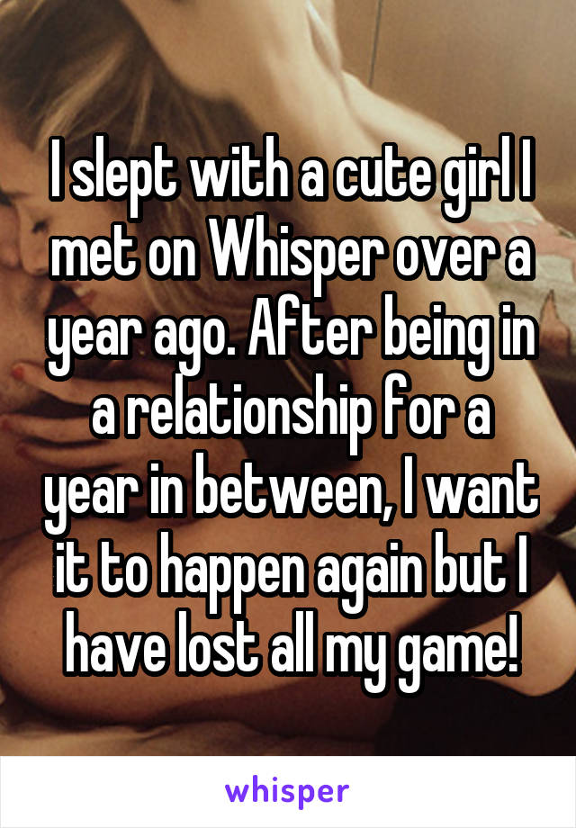 I slept with a cute girl I met on Whisper over a year ago. After being in a relationship for a year in between, I want it to happen again but I have lost all my game!