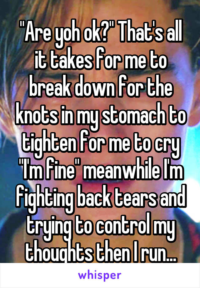 "Are yoh ok?" That's all it takes for me to break down for the knots in my stomach to tighten for me to cry "I'm fine" meanwhile I'm fighting back tears and trying to control my thoughts then I run...