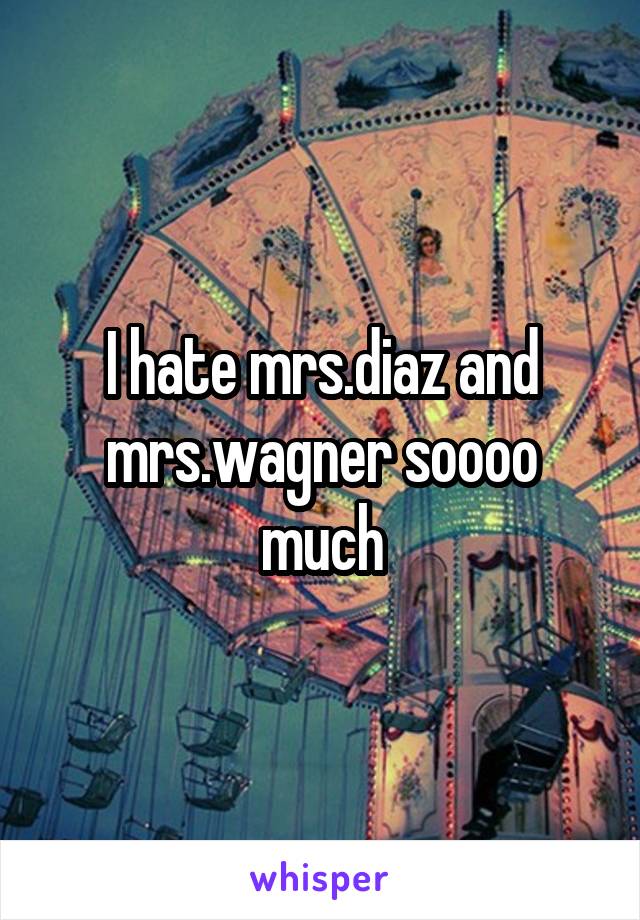 I hate mrs.diaz and mrs.wagner soooo much