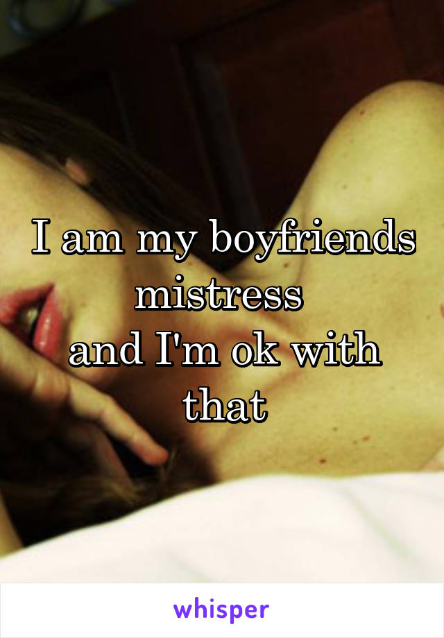 I am my boyfriends mistress 
and I'm ok with that