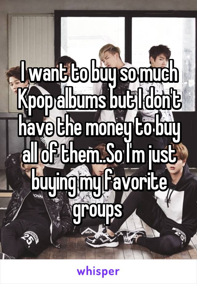 I want to buy so much Kpop albums but I don't have the money to buy all of them..So I'm just buying my favorite groups 