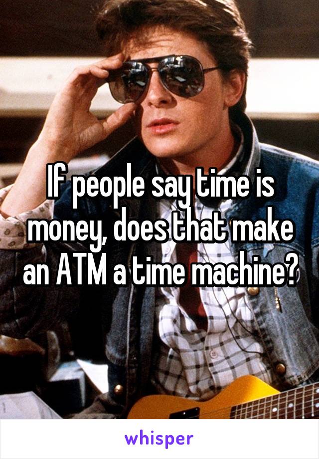 If people say time is money, does that make an ATM a time machine?