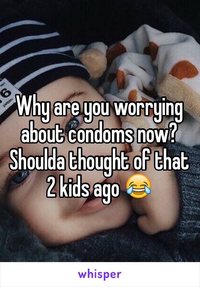 Why are you worrying about condoms now? Shoulda thought of that 2 kids ago 😂