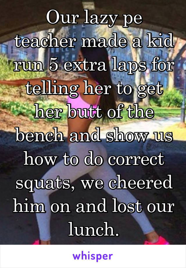 Our lazy pe teacher made a kid run 5 extra laps for telling her to get her butt of the bench and show us how to do correct squats, we cheered him on and lost our lunch.
Worth it 10/10