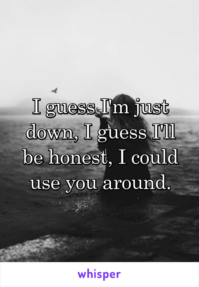 I guess I'm just down, I guess I'll be honest, I could use you around.