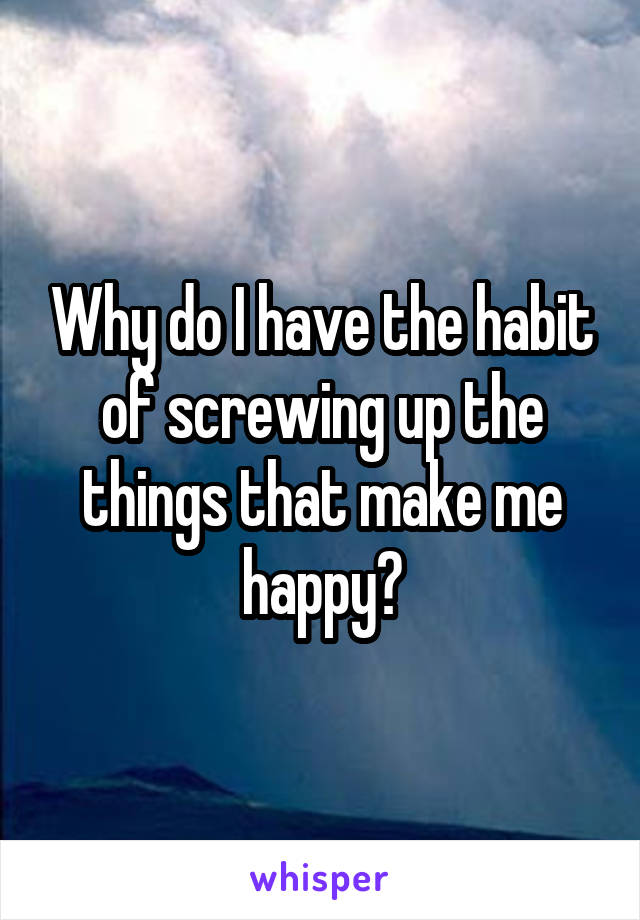 Why do I have the habit
of screwing up the things that make me happy?