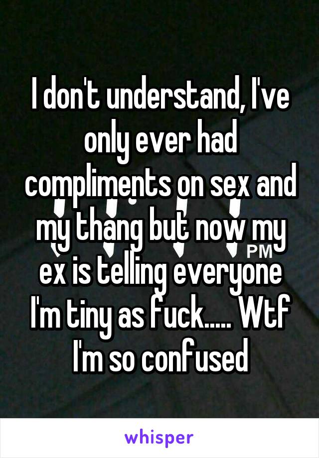 I don't understand, I've only ever had compliments on sex and my thang but now my ex is telling everyone I'm tiny as fuck..... Wtf I'm so confused