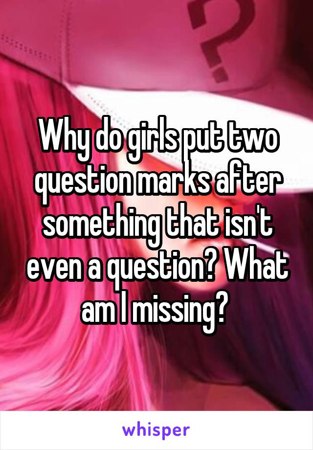 Why do girls put two question marks after something that isn't even a question? What am I missing? 