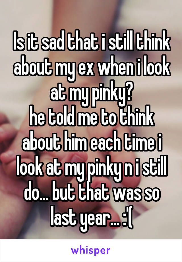 Is it sad that i still think about my ex when i look at my pinky?
he told me to think about him each time i look at my pinky n i still do... but that was so last year... :'(