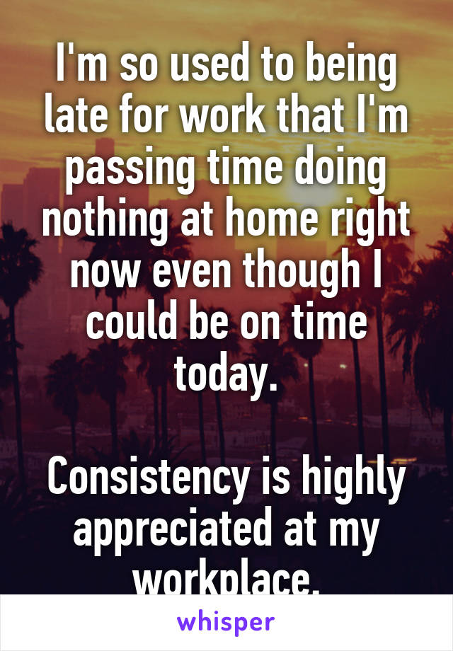 I'm so used to being late for work that I'm passing time doing nothing at home right now even though I could be on time today.

Consistency is highly appreciated at my workplace.