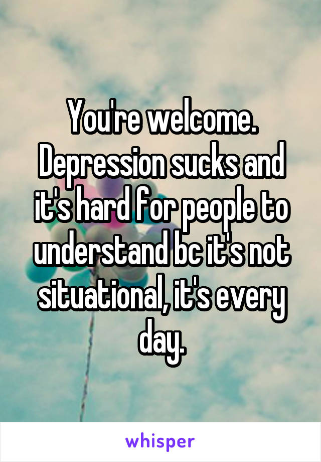 You're welcome. Depression sucks and it's hard for people to understand bc it's not situational, it's every day.