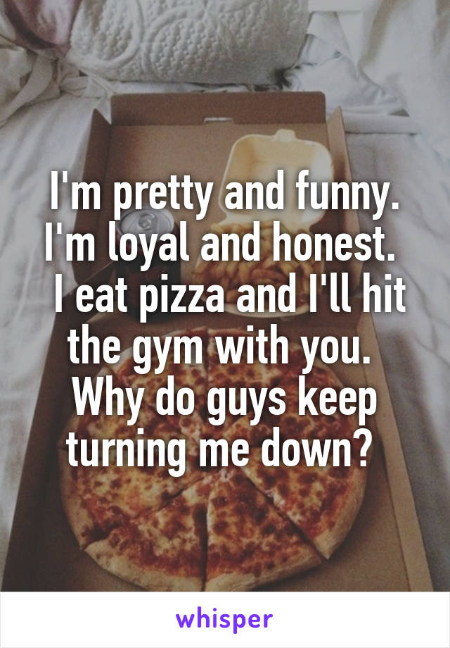 I'm pretty and funny.
I'm loyal and honest. 
 I eat pizza and I'll hit the gym with you. 
Why do guys keep turning me down? 