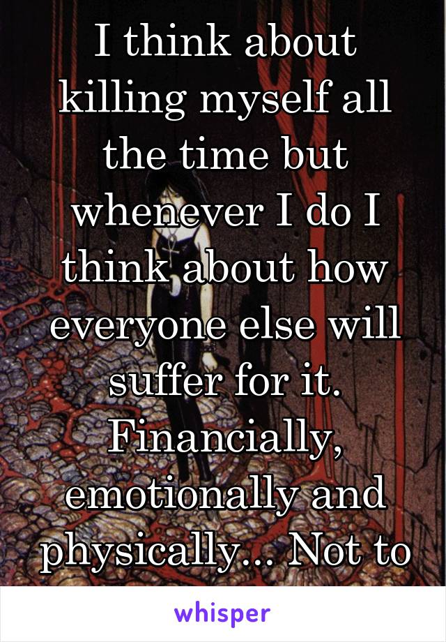 I think about killing myself all the time but whenever I do I think about how everyone else will suffer for it. Financially, emotionally and physically... Not to mention the corpse