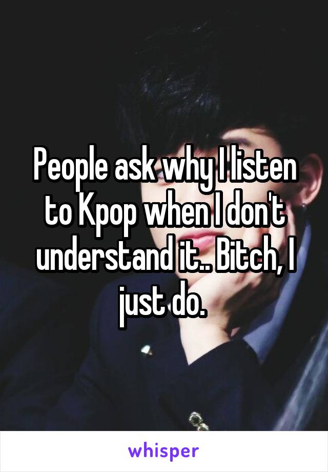 People ask why I listen to Kpop when I don't understand it.. Bitch, I just do. 