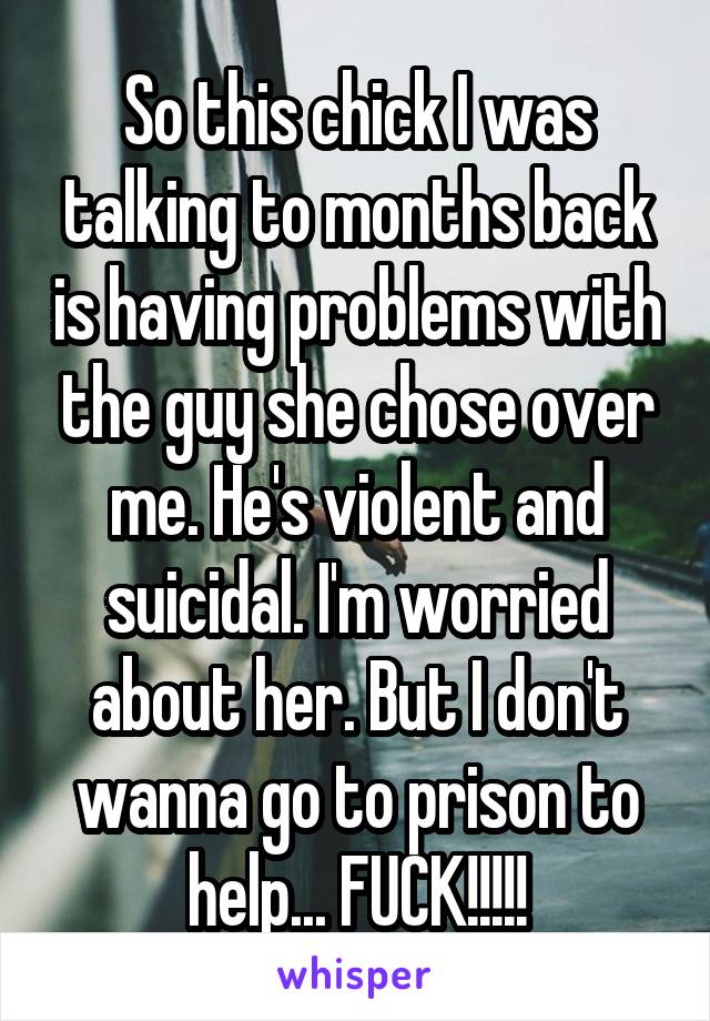 So this chick I was talking to months back is having problems with the guy she chose over me. He's violent and suicidal. I'm worried about her. But I don't wanna go to prison to help... FUCK!!!!!