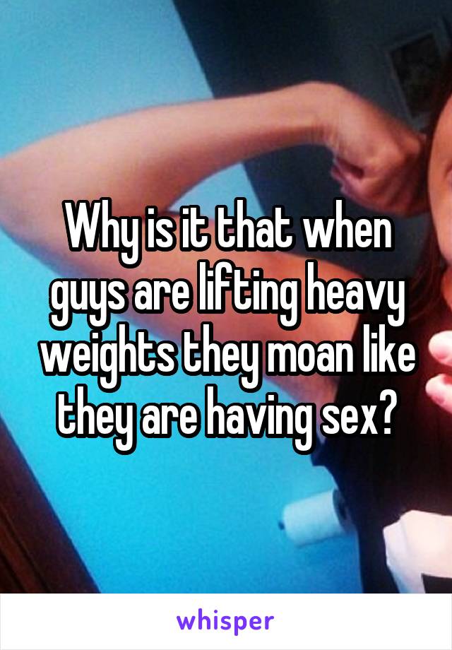 Why is it that when guys are lifting heavy weights they moan like they are having sex?