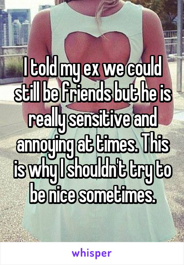 I told my ex we could still be friends but he is really sensitive and annoying at times. This is why I shouldn't try to be nice sometimes.