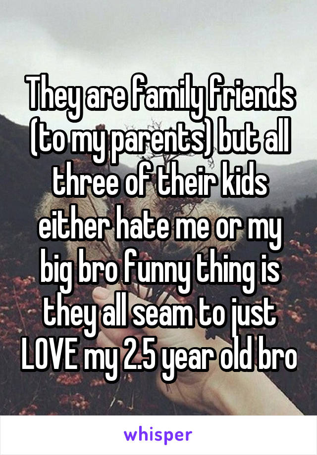 They are family friends (to my parents) but all three of their kids either hate me or my big bro funny thing is they all seam to just LOVE my 2.5 year old bro