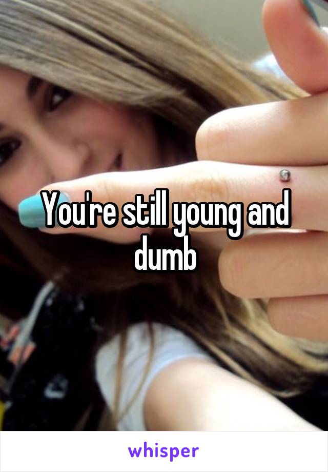 You're still young and dumb