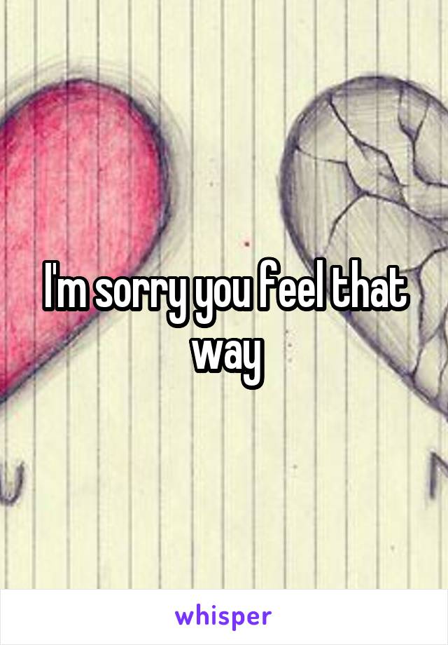 I'm sorry you feel that way