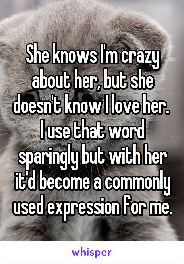 She knows I'm crazy about her, but she doesn't know I love her.  I use that word sparingly but with her it'd become a commonly used expression for me.