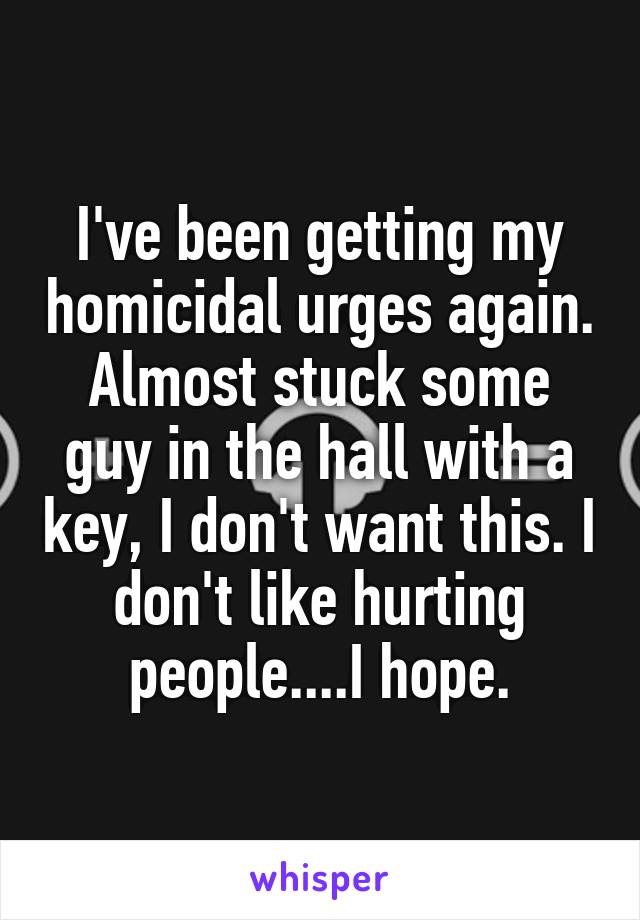 I've been getting my homicidal urges again. Almost stuck some guy in the hall with a key, I don't want this. I don't like hurting people....I hope.