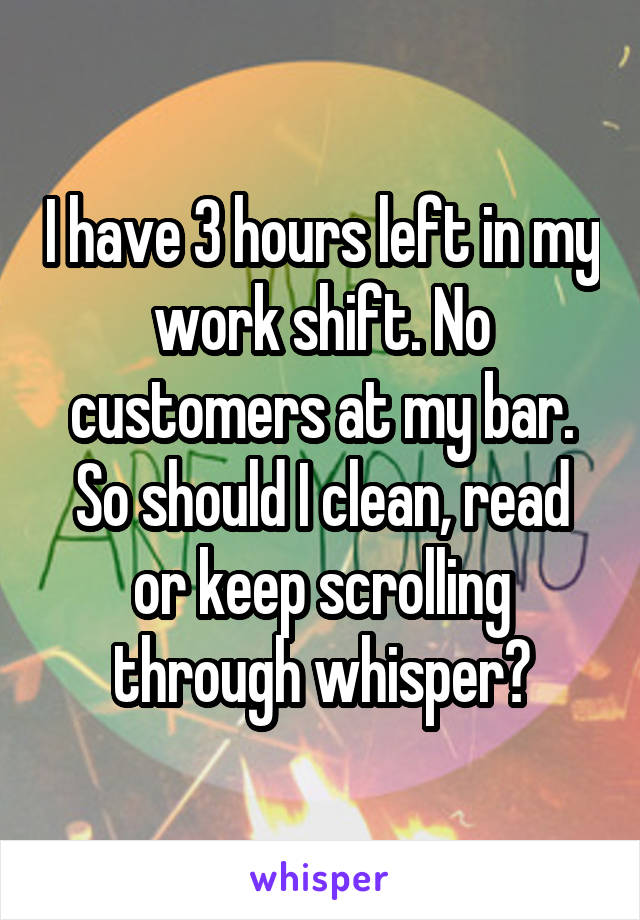 I have 3 hours left in my work shift. No customers at my bar. So should I clean, read or keep scrolling through whisper?