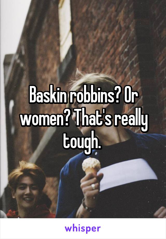 Baskin robbins? Or women? That's really tough. 