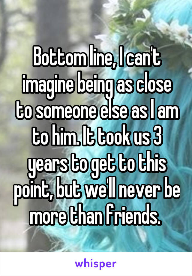 Bottom line, I can't imagine being as close to someone else as I am to him. It took us 3 years to get to this point, but we'll never be more than friends. 