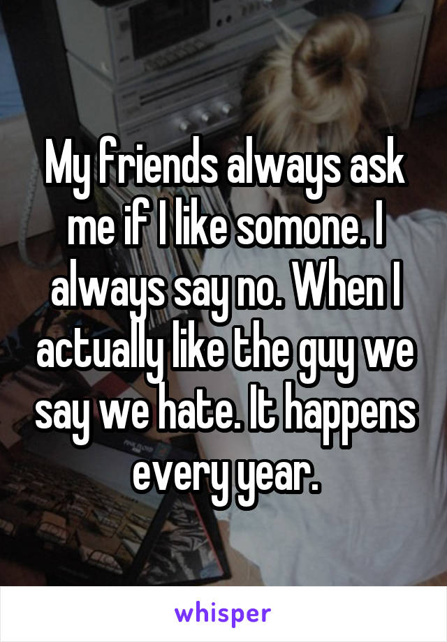 My friends always ask me if I like somone. I always say no. When I actually like the guy we say we hate. It happens every year.