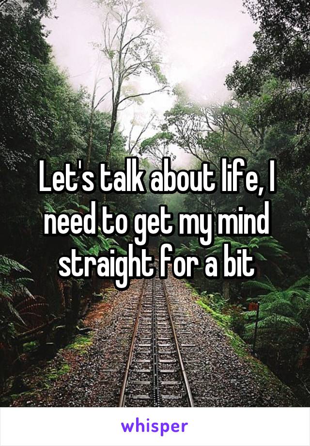 Let's talk about life, I need to get my mind straight for a bit