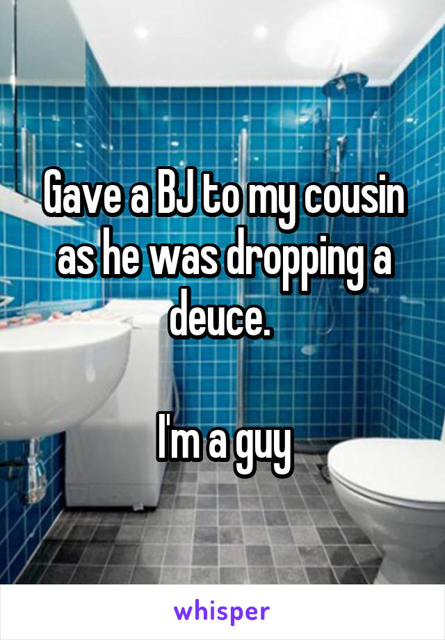 Gave a BJ to my cousin as he was dropping a deuce. 

I'm a guy