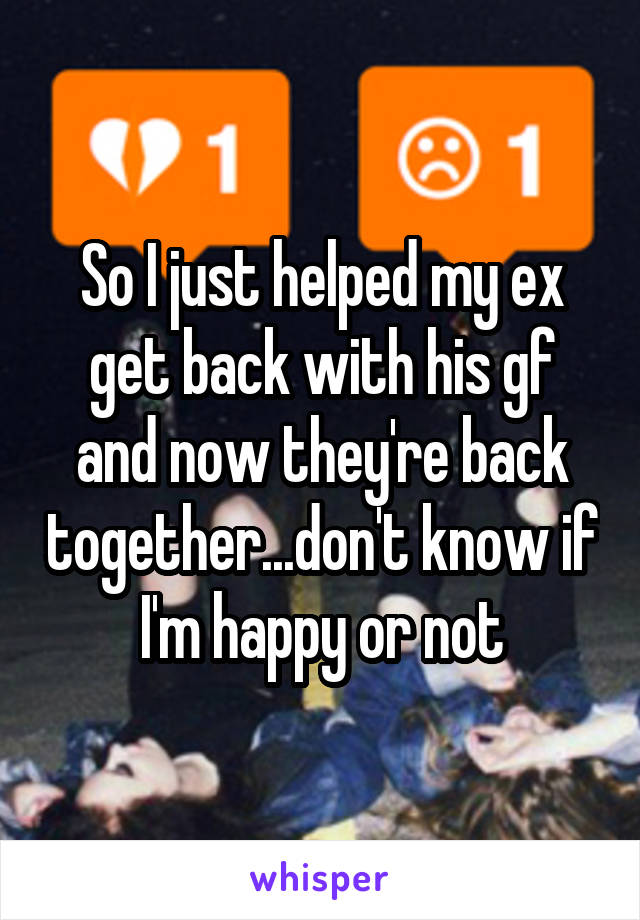 So I just helped my ex get back with his gf and now they're back together...don't know if I'm happy or not