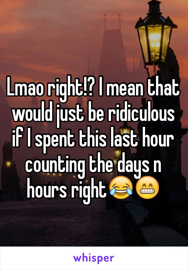 Lmao right!? I mean that would just be ridiculous if I spent this last hour counting the days n hours right😂😁