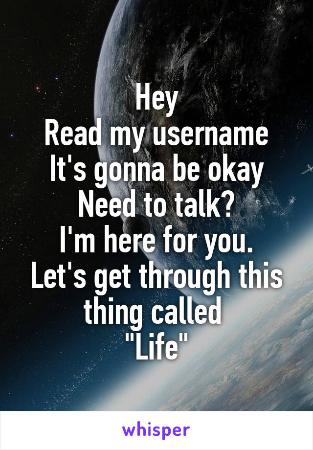 Hey
Read my username
It's gonna be okay
Need to talk?
I'm here for you.
Let's get through this thing called 
"Life"