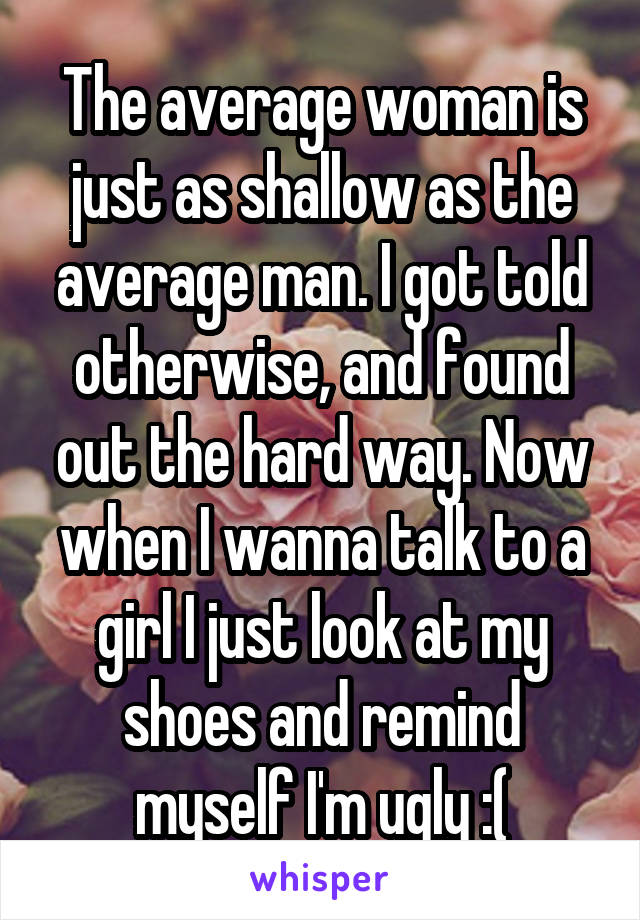 The average woman is just as shallow as the average man. I got told otherwise, and found out the hard way. Now when I wanna talk to a girl I just look at my shoes and remind myself I'm ugly :(