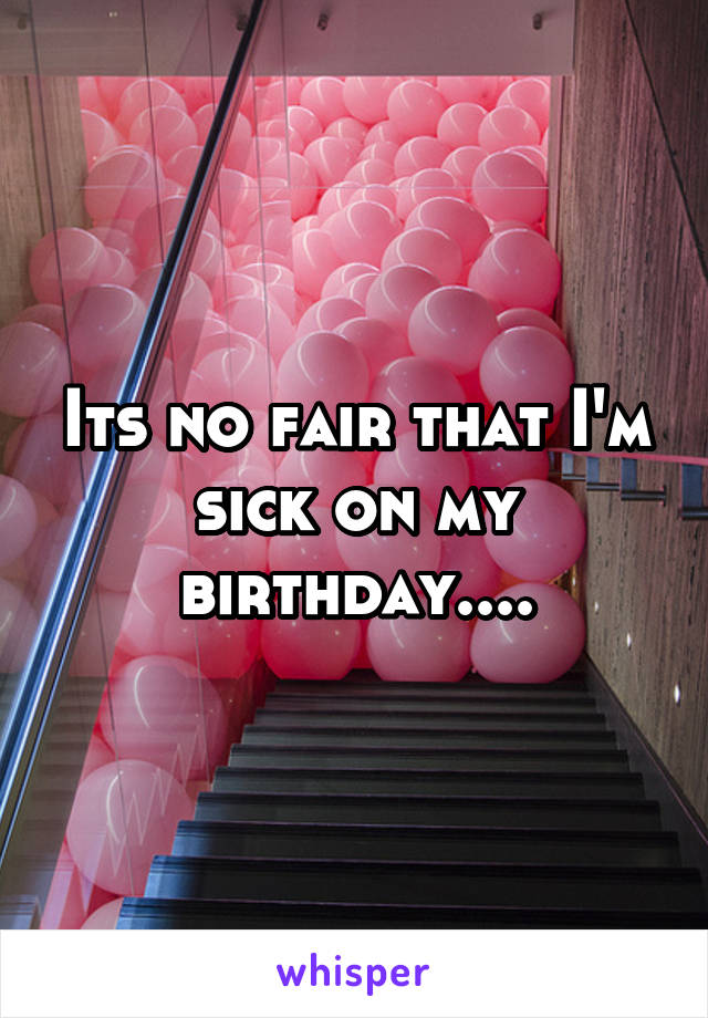 Its no fair that I'm sick on my birthday....