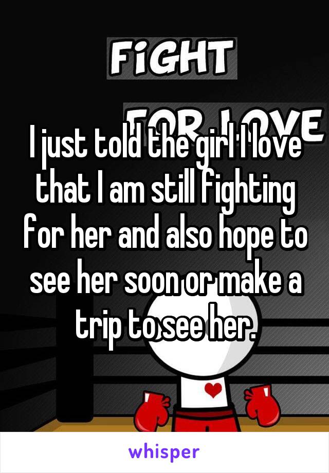 I just told the girl I love that I am still fighting for her and also hope to see her soon or make a trip to see her.