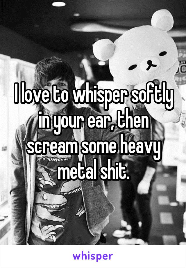 I love to whisper softly in your ear, then scream some heavy metal shit.