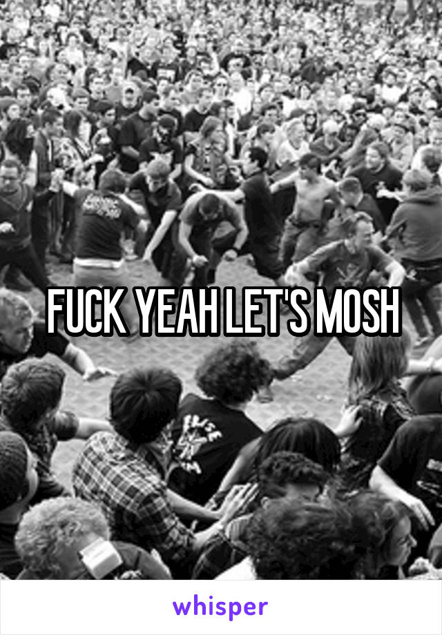 FUCK YEAH LET'S MOSH